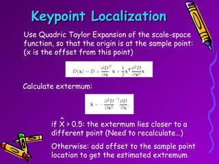 Keypoint Localization Use Quadric Taylor Expansion of the scale-space function, so that the origin is at the sample point: (x is the offset from this point) Calculate extermum: if X > 0.5: the extermum lies closer to a different point (Need to recalculate…) Otherwise: add offset to the sample point location to get the estimated extremum ^ 