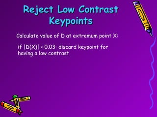 Reject Low Contrast Keypoints Calculate value of D at extremum point X: if |D(X)| < 0.03: discard keypoint for having a low contrast  
