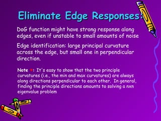 Eliminate Edge Responses: DoG function might have strong response along edges, even if unstable to small amounts of noise Edge identification: large principal curvature across the edge, but small one in perpendicular direction. Note  ♥ :  It's easy to show that the two principle curvatures (i.e., the min and max curvatures) are always along directions perpendicular to each other.  In general, finding the principle directions amounts to solving a nxn eigenvalue problem  