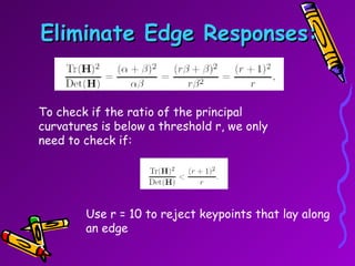 Eliminate Edge Responses: To check if the ratio of the principal curvatures is below a threshold r, we only need to check if:  Use r = 10 to reject keypoints that lay along an edge 