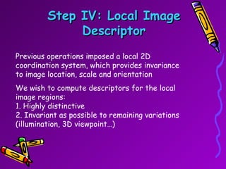 Step IV: Local Image Descriptor Previous operations imposed a local 2D coordination system, which provides invariance to image location, scale and orientation  We wish to compute descriptors for the local image regions: 1. Highly distinctive 2. Invariant as possible to remaining variations (illumination, 3D viewpoint…) 