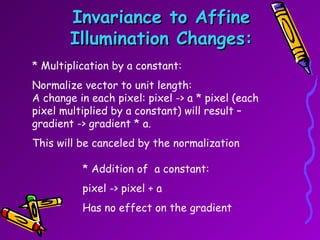 Invariance to Affine Illumination Changes: * Multiplication by a constant: Normalize vector to unit length: A change in each pixel: pixel -> a * pixel (each pixel multiplied by a constant) will result – gradient -> gradient * a. This will be canceled by the normalization * Addition of  a constant: pixel -> pixel + a  Has no effect on the gradient 