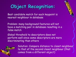 Object Recognition: Best candidate match for each keypoint is  nearest neighbour in database Problem: many background features will not have a matching pair in database resulting in a false match Global threshold to descriptors does not perform well since some descriptors are more discriminating than others Solution: Compare distance to closet neighbour to that of the second closet neighbour (that comes from a different object) 