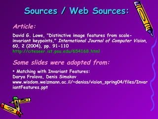 Sources / Web Sources: Article: David G. Lowe, "Distinctive image features from scale-invariant keypoints,"  International Journal of Computer Vision,  60, 2 (2004), pp. 91-110  http://citeseer.ist.psu.edu/654168.html Some slides were adopted from: Matching with Invariant Features: Darya Frolova, Denis Simakov www.wisdom.weizmann.ac.il/~deniss/vision_spring04/files/InvariantFeatures.ppt 
