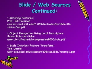 Slide / Web Sources Continued: Matching Features: Prof. Bill Freeman courses.csail.mit.edu/6.869/lectnotes/lect8/lect8-slides-6up.pdf Object Recognition Using Local Descriptors:  Javier Ruiz-del-Solar  www.ciw.cl/material/compression2005/ruiz.pdf Scale Invariant Feature Transform: Tom Duerig www-cse.ucsd.edu/classes/fa06/cse252c/tduerig1.ppt 