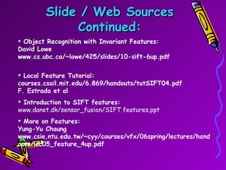 Slide / Web Sources Continued: Object Recognition with Invariant Features: David Lowe www.cs.ubc.ca/~lowe/425/slides/10-sift-6up.pdf Local Feature Tutorial: courses.csail.mit.edu/6.869/handouts/tutSIFT04.pdf F. Estrada et al Introduction to SIFT features: www.danet.dk/sensor_fusion/SIFT features.ppt   More on Features: Yung-Yu Chaung www.csie.ntu.edu.tw/~cyy/courses/vfx/06spring/lectures/handouts/lec05_feature_4up.pdf  