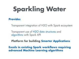 Sparkling Water
Provides
Transparent integration of H2O with Spark ecosystem
Transparent use of H2O data structures and
algorithms with Spark API
Platform for building Smarter Applications
Excels in existing Spark workﬂows requiring
advanced Machine Learning algorithms
 