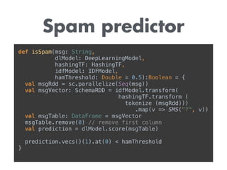 Spam predictor
def isSpam(msg: String, 
dlModel: DeepLearningModel, 
hashingTF: HashingTF, 
idfModel: IDFModel, 
hamThreshold: Double = 0.5):Boolean = { 
val msgRdd = sc.parallelize(Seq(msg)) 
val msgVector: SchemaRDD = idfModel.transform( 
hashingTF.transform ( 
tokenize (msgRdd)))
.map(v => SMS("?", v)) 
val msgTable: DataFrame = msgVector 
msgTable.remove(0) // remove first column 
val prediction = dlModel.score(msgTable) 
prediction.vecs()(1).at(0) < hamThreshold 
}
 