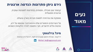 2
‫נעים‬
‫מאוד‬
‫מובילה‬ ‫יעוץ‬ ‫קבוצת‬,‫עסקית‬ ‫למצוינות‬ ‫בפתרונות‬ ‫מומחית‬,
‫ותפעולית‬ ‫ארגונית‬
‫ובעולם‬ ‫בארץ‬ ‫חברות‬ ‫למאות‬ ‫שירותיה‬ ‫את‬ ‫מספקת‬.
‫ידע‬ ‫על‬ ‫ומבוסס‬ ‫אינטגרטיבי‬ ‫שלנו‬ ‫והמוצרים‬ ‫השירותים‬ ‫סל‬,
‫חדשניים‬ ‫וכלים‬ ‫שיטות‬,‫השונים‬ ‫הלקוחות‬ ‫לצרכי‬ ‫התאמה‬ ‫תוך‬.
‫נירם‬‫גיתן‬‫ארגונית‬ ‫הנדסה‬ ‫פתרונות‬
‫ברלגוסקי‬ ‫מיכל‬
‫דירקטור‬,‫לקוח‬ ‫אסטרגיית‬ ‫תחום‬ ‫מנהלת‬,‫ערוציות‬ ‫ורב‬ ‫דיגיטל‬
Michal_be@nggconsult.com
 