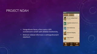 PROJECT NOAH 
• Fotografování fauny a flory spolu s GPS 
souřadnicemi vytváří opět databázi biodiversity. 
• Možnost získá...