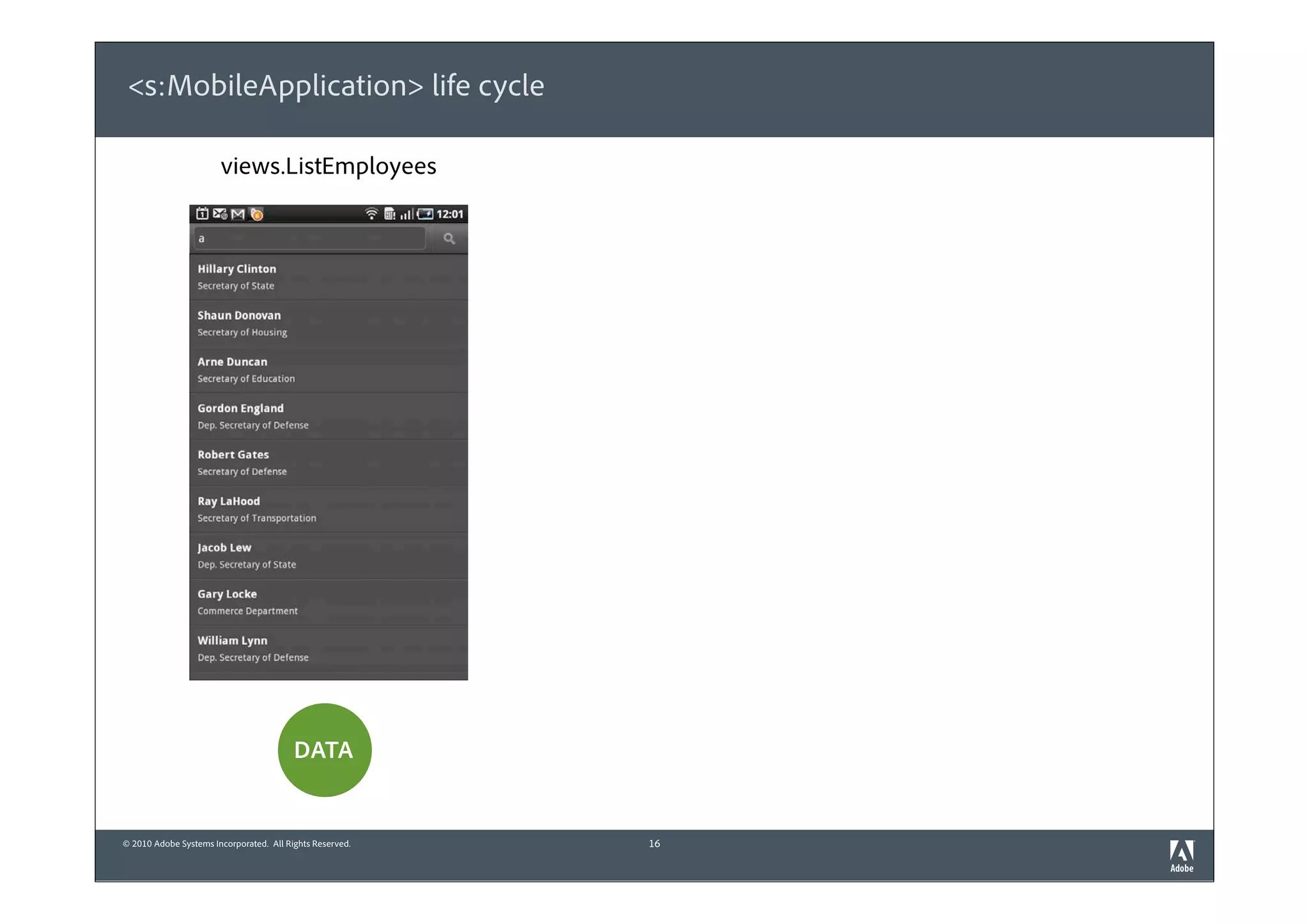 <s:MobileApplication> life cycle

                       views.ListEmployees                views.DetailsEmployee   views.ListEmployees




                                                               view destroyed        view created



                              view destroyed                view created




                                                             “BACK” bu on

                                         DATA                      subset               DATA

                                                           persisted in memory
© 2010 Adobe Systems Incorporated. All Rights Reserved.             16
 