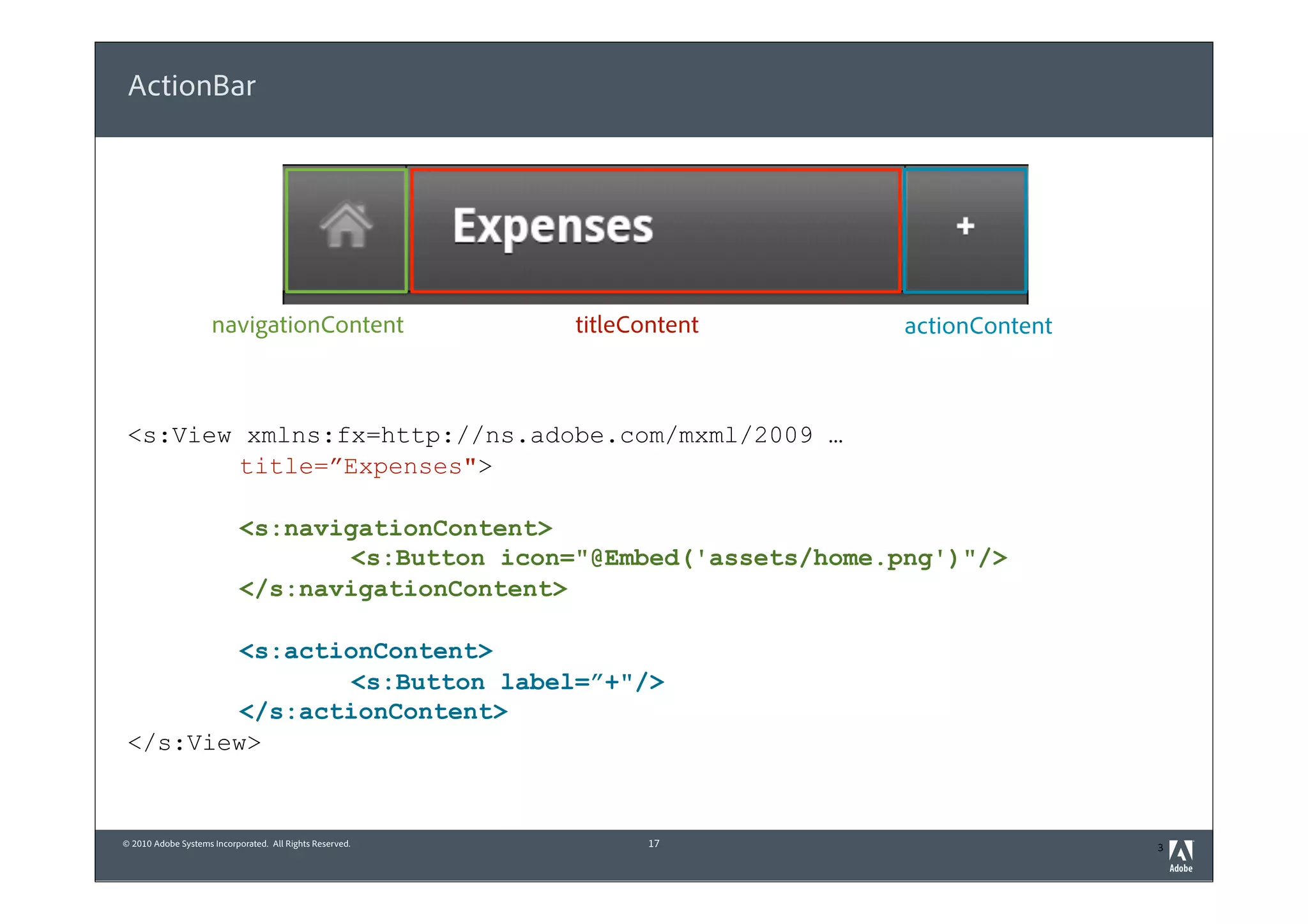 ActionBar




                     navigationContent                    titleContent   actionContent



 <s:View xmlns:fx=http://ns.adobe.com/mxml/2009 …
         title=”Expenses">

                            <s:navigationContent>
                                    <s:Button icon="@Embed('assets/home.png')"/>
                            </s:navigationContent>

         <s:actionContent>
                 <s:Button label=”+"/>
         </s:actionContent>
 </s:View>


© 2010 Adobe Systems Incorporated. All Rights Reserved.          17                      3
 