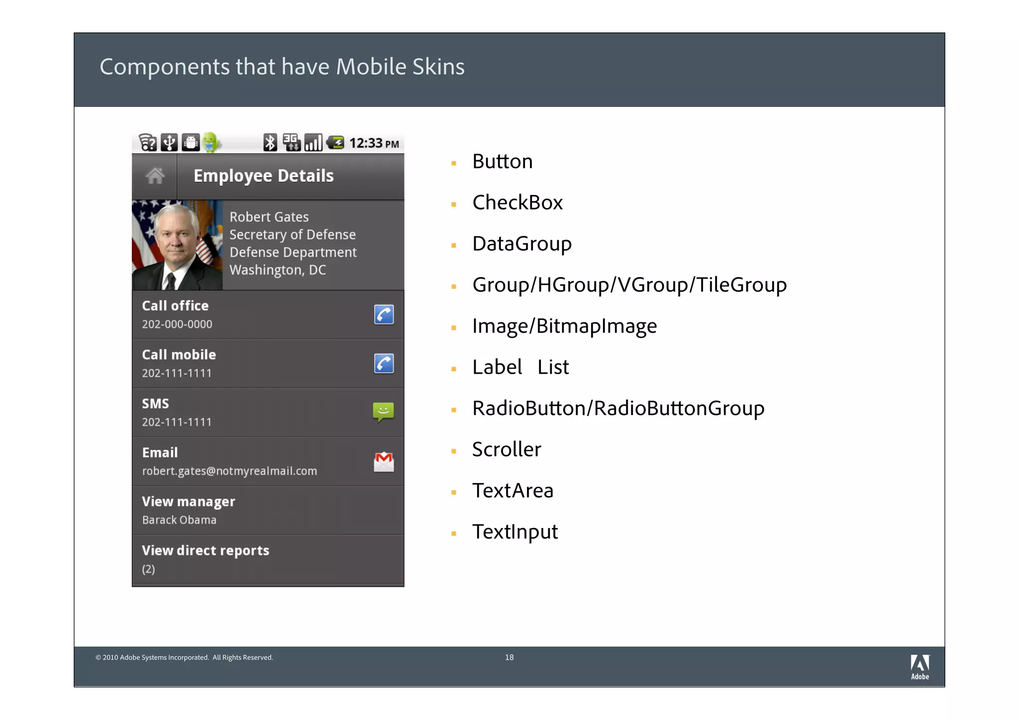 Components that have Mobile Skins


                                                          §   Button
                                                          §   CheckBox
                                                          §   DataGroup
                                                          §   Group/HGroup/VGroup/TileGroup
                                                          §   Image/BitmapImage
                                                          §   Label List
                                                          §   RadioButton/RadioButtonGroup
                                                          §   Scroller
                                                          §   TextArea
                                                          §   TextInput




© 2010 Adobe Systems Incorporated. All Rights Reserved.           18
 