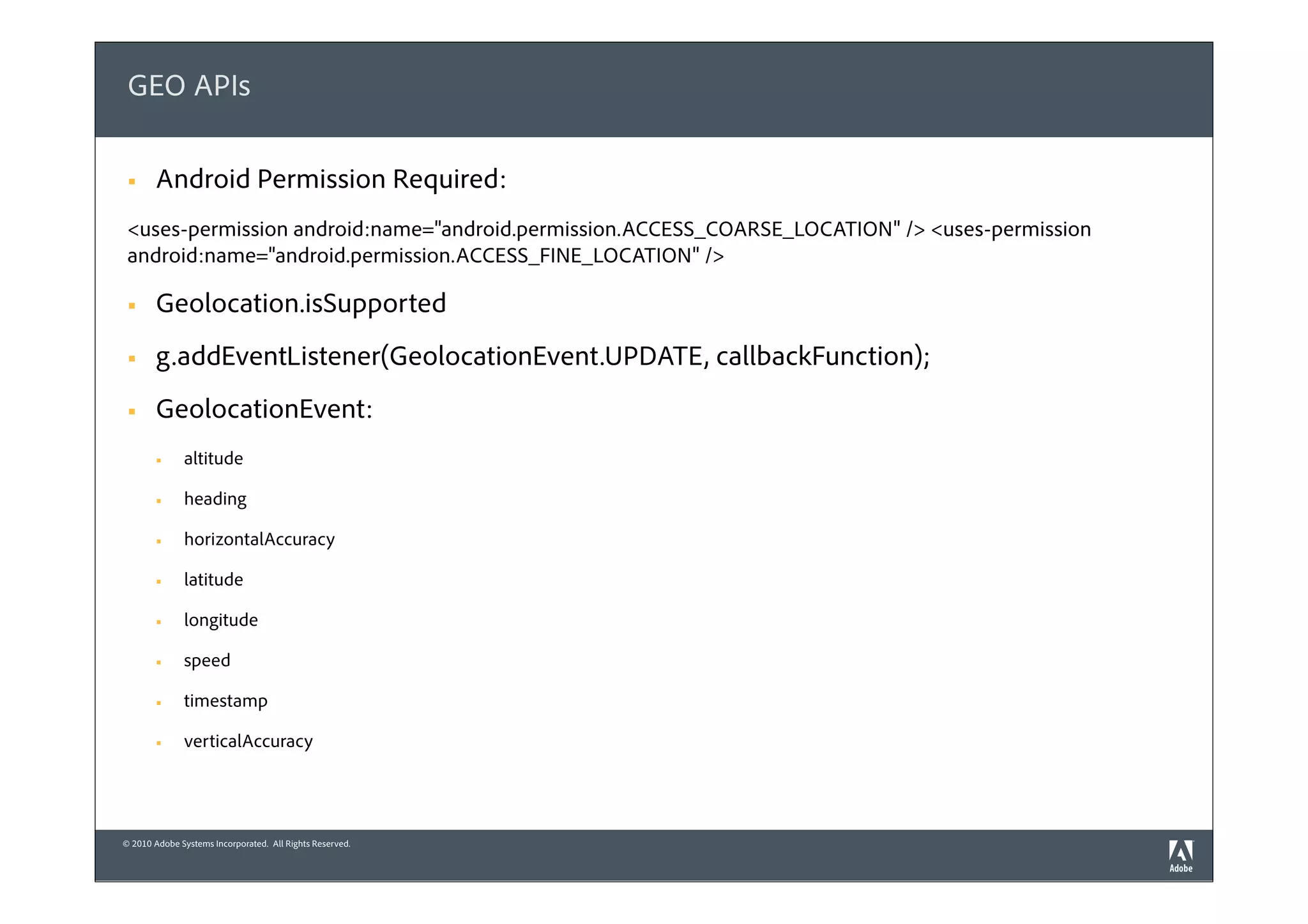 GEO APIs

 §    Android Permission Required:
 <uses-permission android:name="android.permission.ACCESS_COARSE_LOCATION" /> <uses-permission
 android:name="android.permission.ACCESS_FINE_LOCATION" />

 §    Geolocation.isSupported
 §    g.addEventListener(GeolocationEvent.UPDATE, callbackFunction);
 §    GeolocationEvent:
       §     altitude

       §     heading

       §     horizontalAccuracy

       §     latitude

       §     longitude

       §     speed

       §     timestamp

       §     verticalAccuracy




© 2010 Adobe Systems Incorporated. All Rights Reserved.
 