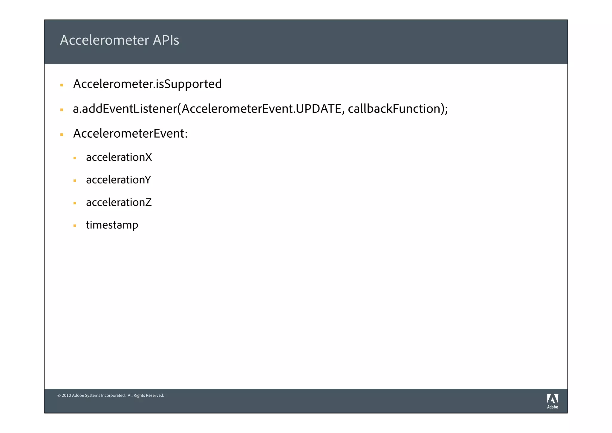 Accelerometer APIs

 §    Accelerometer.isSupported
 §    a.addEventListener(AccelerometerEvent.UPDATE, callbackFunction);
 §    AccelerometerEvent:
       §     accelerationX
       §     accelerationY
       §     accelerationZ
       §     timestamp




© 2010 Adobe Systems Incorporated. All Rights Reserved.
 