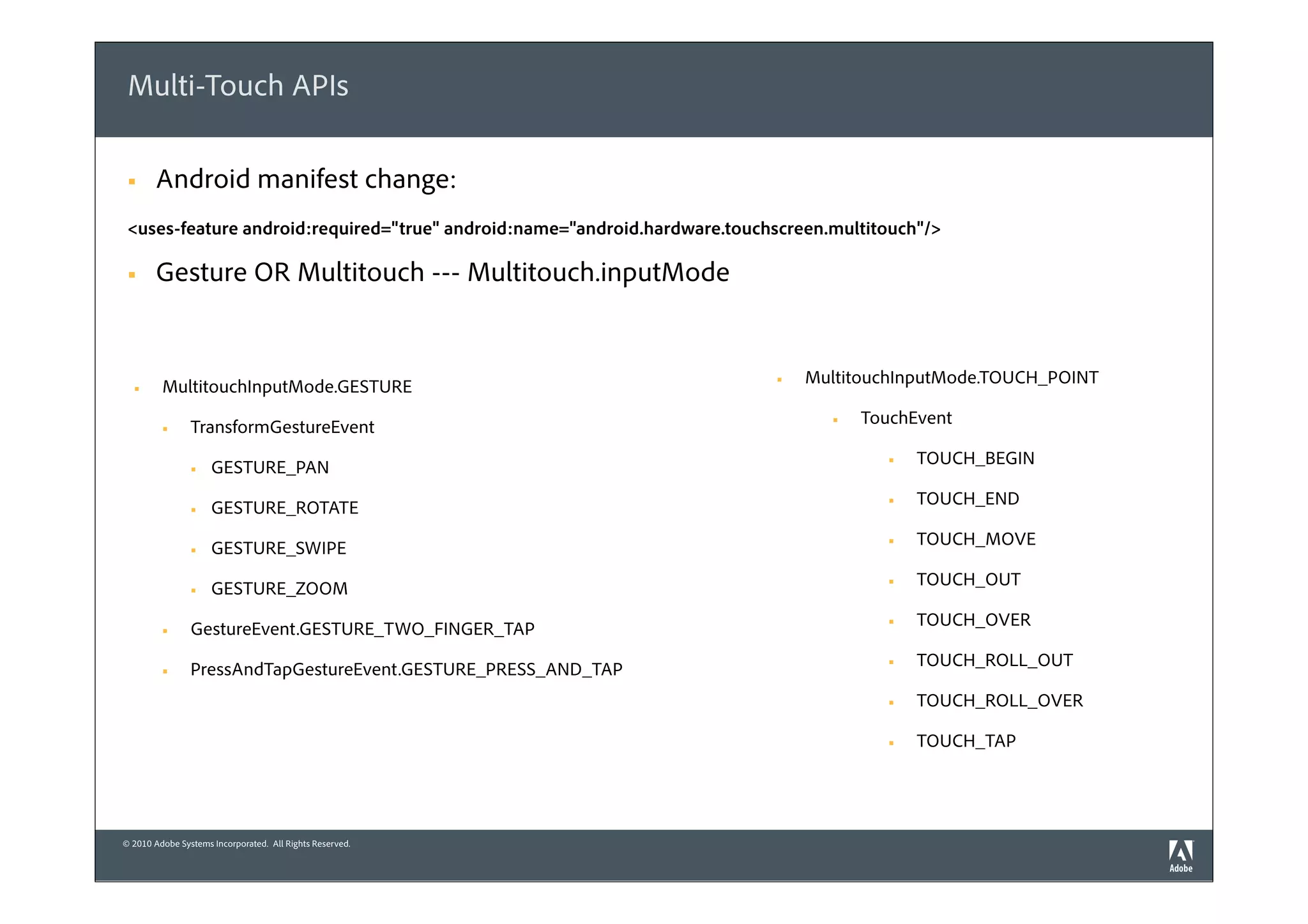 Multi-Touch APIs

 §    Android manifest change:
 <uses-feature android:required="true" android:name="android.hardware.touchscreen.multitouch"/>

 §    Gesture OR Multitouch --- Multitouch.inputMode


         MultitouchInputMode.GESTURE                                       §   MultitouchInputMode.TOUCH_POINT
  §


                TransformGestureEvent                                             §   TouchEvent
         §


                     GESTURE_PAN                                                          §   TOUCH_BEGIN
                §


                     GESTURE_ROTATE                                                       §   TOUCH_END
                §


                     GESTURE_SWIPE                                                        §   TOUCH_MOVE
                §


                     GESTURE_ZOOM                                                         §   TOUCH_OUT
                §


                GestureEvent.GESTURE_TWO_FINGER_TAP                                       §   TOUCH_OVER
         §


                PressAndTapGestureEvent.GESTURE_PRESS_AND_TAP                             §   TOUCH_ROLL_OUT
         §

                                                                                          §   TOUCH_ROLL_OVER

                                                                                          §   TOUCH_TAP




© 2010 Adobe Systems Incorporated. All Rights Reserved.
 