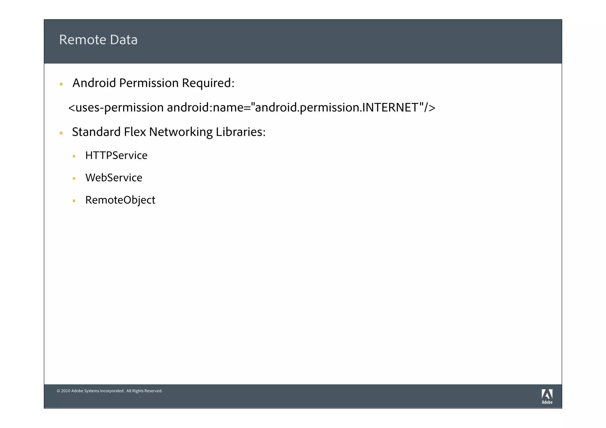 Remote Data

 §    Android Permission Required:
      <uses-permission android:name="android.permission.INTERNET"/>
 §    Standard Flex Networking Libraries:
       §     HTTPService
       §     WebService
       §     RemoteObject




© 2010 Adobe Systems Incorporated. All Rights Reserved.
 