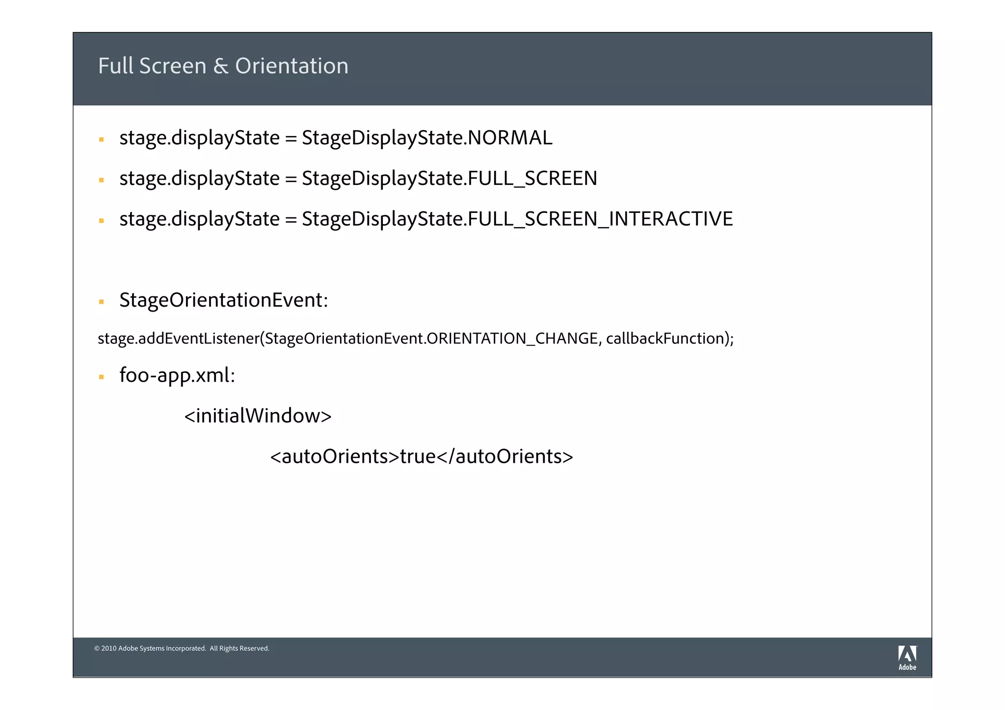 Full Screen & Orientation

 §    stage.displayState = StageDisplayState.NORMAL
 §    stage.displayState = StageDisplayState.FULL_SCREEN
 §    stage.displayState = StageDisplayState.FULL_SCREEN_INTERACTIVE


 §    StageOrientationEvent:
 stage.addEventListener(StageOrientationEvent.ORIENTATION_CHANGE, callbackFunction);

 §    foo-app.xml:
                            <initialWindow>
                                                          <autoOrients>true</autoOrients>




© 2010 Adobe Systems Incorporated. All Rights Reserved.
 