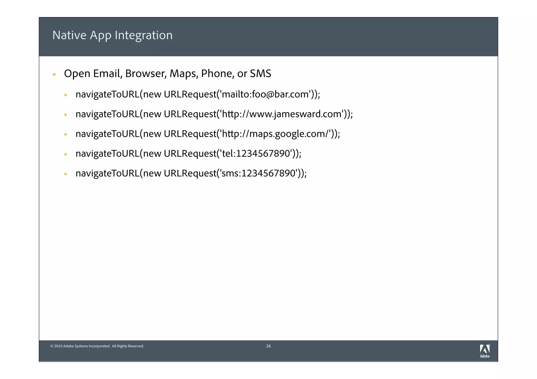 Native App Integration

 §    Open Email, Browser, Maps, Phone, or SMS
       §     navigateToURL(new URLRequest('mailto:foo@bar.com'));
       §     navigateToURL(new URLRequest('http://www.jamesward.com'));
       §     navigateToURL(new URLRequest('http://maps.google.com/'));
       §     navigateToURL(new URLRequest('tel:1234567890'));
       §     navigateToURL(new URLRequest('sms:1234567890'));




© 2010 Adobe Systems Incorporated. All Rights Reserved.   26
 