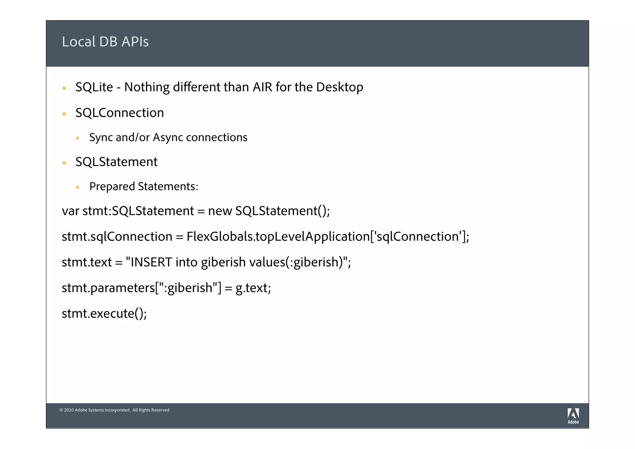 Local DB APIs

 §    SQLite - Nothing diﬀerent than AIR for the Desktop
 §    SQLConnection
       §     Sync and/or Async connections

 §    SQLStatement
       §     Prepared Statements:

 var stmt:SQLStatement = new SQLStatement();
 stmt.sqlConnection = FlexGlobals.topLevelApplication['sqlConnection'];
 stmt.text = "INSERT into giberish values(:giberish)";
 stmt.parameters[":giberish"] = g.text;
 stmt.execute();




© 2010 Adobe Systems Incorporated. All Rights Reserved.
 