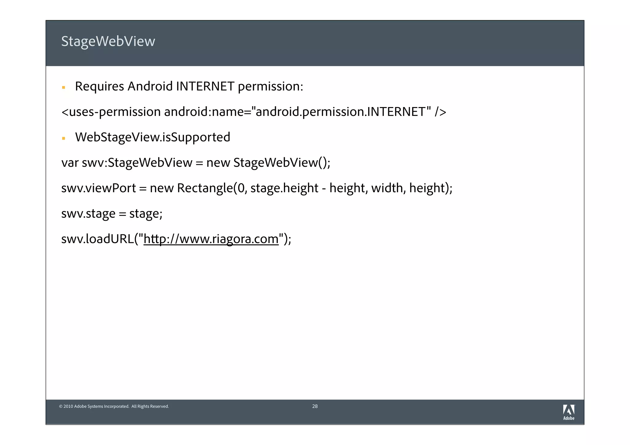 StageWebView

 §    Requires Android INTERNET permission:
 <uses-permission android:name="android.permission.INTERNET" />
 §    WebStageView.isSupported
 var swv:StageWebView = new StageWebView();
 swv.viewPort = new Rectangle(0, stage.height - height, width, height);
 swv.stage = stage;
 swv.loadURL("http://www.riagora.com");




© 2010 Adobe Systems Incorporated. All Rights Reserved.   28
 