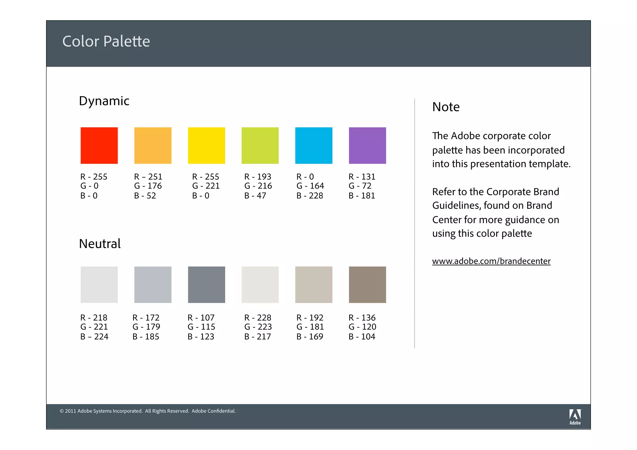 Color Palette


        Dynamic                                                                                             Note

                                                                                                            The Adobe corporate color
                                                                                                            palette has been incorporated
                                                                                                            into this presentation template.
        R - 255                R – 251                  R - 255               R - 193   R-0       R - 131
        G-0                    G - 176                  G - 221               G - 216   G - 164   G - 72
        B-0                    B - 52                   B-0                   B - 47    B - 228   B - 181   Refer to the Corporate Brand
                                                                                                            Guidelines, found on Brand
                                                                                                            Center for more guidance on
                                                                                                            using this color palette
        Neutral
                                                                                                            www.adobe.com/brandecenter




        R - 218               R - 172                 R - 107                 R - 228   R - 192   R - 136
        G - 221               G - 179                 G - 115                 G - 223   G - 181   G - 120
        B – 224               B - 185                 B - 123                 B - 217   B - 169   B - 104




© 2011 Adobe Systems Incorporated. All Rights Reserved. Adobe Confidential.
 