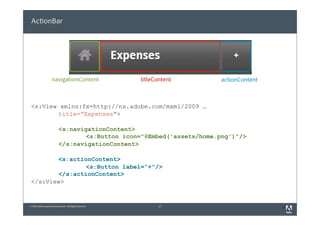 ActionBar




                     navigationContent                    titleContent   actionContent



 <s:View xmlns:fx=http://ns.adobe.com/mxml/2009 …
         title=”Expenses">

                            <s:navigationContent>
                                    <s:Button icon="@Embed('assets/home.png')"/>
                            </s:navigationContent>

         <s:actionContent>
                 <s:Button label=”+"/>
         </s:actionContent>
 </s:View>


© 2010 Adobe Systems Incorporated. All Rights Reserved.          17                      3
 