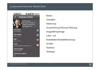 Components that have Mobile Skins


                                                          §   Button
                                                          §   CheckBox
                                                          §   DataGroup
                                                          §   Group/HGroup/VGroup/TileGroup
                                                          §   Image/BitmapImage
                                                          §   Label List
                                                          §   RadioButton/RadioButtonGroup
                                                          §   Scroller
                                                          §   TextArea
                                                          §   TextInput




© 2010 Adobe Systems Incorporated. All Rights Reserved.           18
 
