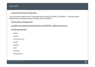 GEO APIs

 §    Android Permission Required:
 <uses-permission android:name="android.permission.ACCESS_COARSE_LOCATION" /> <uses-permission
 android:name="android.permission.ACCESS_FINE_LOCATION" />

 §    Geolocation.isSupported
 §    g.addEventListener(GeolocationEvent.UPDATE, callbackFunction);
 §    GeolocationEvent:
       §     altitude

       §     heading

       §     horizontalAccuracy

       §     latitude

       §     longitude

       §     speed

       §     timestamp

       §     verticalAccuracy




© 2010 Adobe Systems Incorporated. All Rights Reserved.
 
