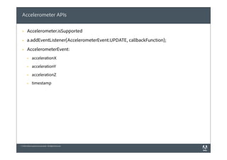 Accelerometer APIs

 §    Accelerometer.isSupported
 §    a.addEventListener(AccelerometerEvent.UPDATE, callbackFunction);
 §    AccelerometerEvent:
       §     accelerationX
       §     accelerationY
       §     accelerationZ
       §     timestamp




© 2010 Adobe Systems Incorporated. All Rights Reserved.
 
