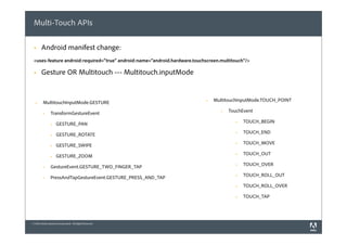 Multi-Touch APIs

 §    Android manifest change:
 <uses-feature android:required="true" android:name="android.hardware.touchscreen.multitouch"/>

 §    Gesture OR Multitouch --- Multitouch.inputMode


         MultitouchInputMode.GESTURE                                       §   MultitouchInputMode.TOUCH_POINT
  §


                TransformGestureEvent                                             §   TouchEvent
         §


                     GESTURE_PAN                                                          §   TOUCH_BEGIN
                §


                     GESTURE_ROTATE                                                       §   TOUCH_END
                §


                     GESTURE_SWIPE                                                        §   TOUCH_MOVE
                §


                     GESTURE_ZOOM                                                         §   TOUCH_OUT
                §


                GestureEvent.GESTURE_TWO_FINGER_TAP                                       §   TOUCH_OVER
         §


                PressAndTapGestureEvent.GESTURE_PRESS_AND_TAP                             §   TOUCH_ROLL_OUT
         §

                                                                                          §   TOUCH_ROLL_OVER

                                                                                          §   TOUCH_TAP




© 2010 Adobe Systems Incorporated. All Rights Reserved.
 