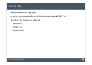 Remote Data

 §    Android Permission Required:
      <uses-permission android:name="android.permission.INTERNET"/>
 §    Standard Flex Networking Libraries:
       §     HTTPService
       §     WebService
       §     RemoteObject




© 2010 Adobe Systems Incorporated. All Rights Reserved.
 