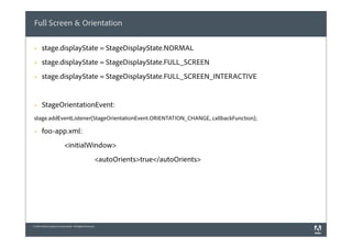 Full Screen & Orientation

 §    stage.displayState = StageDisplayState.NORMAL
 §    stage.displayState = StageDisplayState.FULL_SCREEN
 §    stage.displayState = StageDisplayState.FULL_SCREEN_INTERACTIVE


 §    StageOrientationEvent:
 stage.addEventListener(StageOrientationEvent.ORIENTATION_CHANGE, callbackFunction);

 §    foo-app.xml:
                            <initialWindow>
                                                          <autoOrients>true</autoOrients>




© 2010 Adobe Systems Incorporated. All Rights Reserved.
 