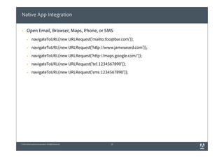 Native App Integration

 §    Open Email, Browser, Maps, Phone, or SMS
       §     navigateToURL(new URLRequest('mailto:foo@bar.com'));
       §     navigateToURL(new URLRequest('http://www.jamesward.com'));
       §     navigateToURL(new URLRequest('http://maps.google.com/'));
       §     navigateToURL(new URLRequest('tel:1234567890'));
       §     navigateToURL(new URLRequest('sms:1234567890'));




© 2010 Adobe Systems Incorporated. All Rights Reserved.   26
 
