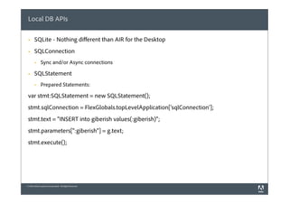 Local DB APIs

 §    SQLite - Nothing diﬀerent than AIR for the Desktop
 §    SQLConnection
       §     Sync and/or Async connections

 §    SQLStatement
       §     Prepared Statements:

 var stmt:SQLStatement = new SQLStatement();
 stmt.sqlConnection = FlexGlobals.topLevelApplication['sqlConnection'];
 stmt.text = "INSERT into giberish values(:giberish)";
 stmt.parameters[":giberish"] = g.text;
 stmt.execute();




© 2010 Adobe Systems Incorporated. All Rights Reserved.
 