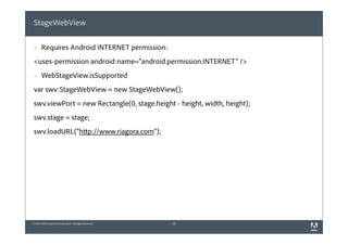 StageWebView

 §    Requires Android INTERNET permission:
 <uses-permission android:name="android.permission.INTERNET" />
 §    WebStageView.isSupported
 var swv:StageWebView = new StageWebView();
 swv.viewPort = new Rectangle(0, stage.height - height, width, height);
 swv.stage = stage;
 swv.loadURL("http://www.riagora.com");




© 2010 Adobe Systems Incorporated. All Rights Reserved.   28
 