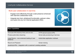 LiveCycle Collaboration Service


    Multi-user collaboration in real time
     §    Engage more effectively through a web presence enhanced
           with real-time collaboration tools.
     §    Integrate text chat, whiteboard functionality, webcam video,
           and audio into any rich Internet application (RIA),




 Major Capabilities


 Peer-to-peer (P2P) streaming of data, audio and video                        HTTP server-to-server APIs
 Private audio/video streaming                                                Server-side provisioning of services

 Large Rooms – via on-demand loading of user                                  Audio/video application multicast
 presence

 Record and Playback                                                          Screen sharing
 JavaScript APIs – integration with a customer’s exist
                                                     ting websites



© 2010 Adobe Systems Incorporated. All Rights Reserved. Adobe Confidential.        31
All external content and images pending approvals.
 