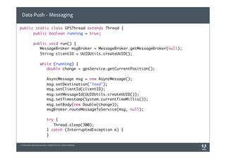 Data Push - Messaging

public static class GPSThread extends Thread {
	 	 public boolean running = true;

	      	        public void run() {
	      	        	 MessageBroker msgBroker = MessageBroker.getMessageBroker(null);
	      	        	 String clientID = UUIDUtils.createUUID();

	      	        	         while (running) {
	      	        	         	 double change = gpsService.getCurrentPosition();

	      	        	         	        AsyncMessage msg = new AsyncMessage();
	      	        	         	        msg.setDestination("feed");
	      	        	         	        msg.setClientId(clientID);
	      	        	         	        msg.setMessageId(UUIDUtils.createUUID());
	      	        	         	        msg.setTimestamp(System.currentTimeMillis());
	      	        	         	        msg.setBody(new Double(change));
	      	        	         	        msgBroker.routeMessageToService(msg, null);

	      	        	         	        try {
	      	        	         	        	 Thread.sleep(300);
	      	        	         	        } catch (InterruptedException e) {
	      	        	         	        }

© 2010 Adobe Systems Incorporated. All Rights Reserved. Adobe Confidential.
 