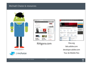 Michaël Chaize & resources




                                                                              RIAgora.com         Flex.org
                                                                                              labs.adobe.com
                                                                                            developer.adobe.com

                    @mchaize                                                                Tour de Mobile Flex


© 2011 Adobe Systems Incorporated. All Rights Reserved. Adobe Confidential.         37
 