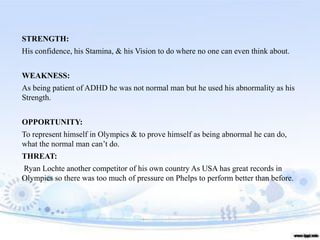STRENGTH:
His confidence, his Stamina, & his Vision to do where no one can even think about.
WEAKNESS:
As being patient of ADHD he was not normal man but he used his abnormality as his
Strength.
OPPORTUNITY:
To represent himself in Olympics & to prove himself as being abnormal he can do,
what the normal man can’t do.
THREAT:
Ryan Lochte another competitor of his own country As USA has great records in
Olympics so there was too much of pressure on Phelps to perform better than before.
 