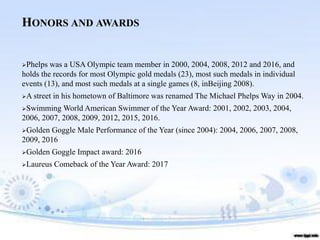 HONORS AND AWARDS
➢Phelps was a USA Olympic team member in 2000, 2004, 2008, 2012 and 2016, and
holds the records for most Olympic gold medals (23), most such medals in individual
events (13), and most such medals at a single games (8, inBeijing 2008).
➢A street in his hometown of Baltimore was renamed The Michael Phelps Way in 2004.
➢Swimming World American Swimmer of the Year Award: 2001, 2002, 2003, 2004,
2006, 2007, 2008, 2009, 2012, 2015, 2016.
➢Golden Goggle Male Performance of the Year (since 2004): 2004, 2006, 2007, 2008,
2009, 2016
➢Golden Goggle Impact award: 2016
➢Laureus Comeback of the Year Award: 2017
 