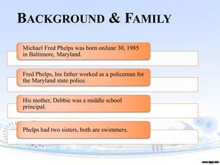BACKGROUND & FAMILY
Michael Fred Phelps was born onJune 30, 1985
in Baltimore, Maryland.
Fred Phelps, his father worked as a policeman for
the Maryland state police.
His mother, Debbie was a middle school
principal.
Phelps had two sisters, both are swimmers.
 