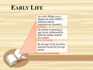 EARLY LIFE
As a kid, Phelps was a
diagnosed with ADHD (
attention deficit
hyperactivity disorder).
He started swimming at
age seven, influenced by
both his mother and his
two sisters.
By the age of 10, he held a
national record for his age
group.
 