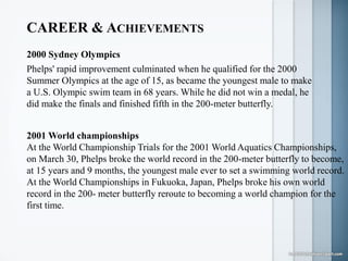 CAREER & ACHIEVEMENTS
2000 Sydney Olympics
Phelps' rapid improvement culminated when he qualified for the 2000
Summer Olympics at the age of 15, as became the youngest male to make
a U.S. Olympic swim team in 68 years. While he did not win a medal, he
did make the finals and finished fifth in the 200-meter butterfly.
2001 World championships
At the World Championship Trials for the 2001 World Aquatics Championships,
on March 30, Phelps broke the world record in the 200-meter butterfly to become,
at 15 years and 9 months, the youngest male ever to set a swimming world record.
At the World Championships in Fukuoka, Japan, Phelps broke his own world
record in the 200- meter butterfly reroute to becoming a world champion for the
first time.
 