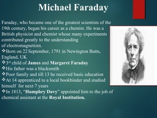Michael Faraday
Faraday, who became one of the greatest scientists of the
19th century, began his career as a chemist. He was a
British physicist and chemist whose many experiments
contributed greatly to the understanding
of electromagnetism.
Born on 22September, 1791 in Newington Butts,
England, UK
3rd
child of James and Margaret Faraday
His father was a blacksmith
Poor family and till 13 he received basic education
At 14 apprenticed to a local bookbinder and studied
himself for next 7 years
In 1813, “Humphry Davy” appointed him to the job of
chemical assistant at the Royal Institution.
 