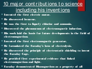 10 maj or cont ribut ions t o science
including his invent ions
 Invented the first electric motor.
 He discovered benzene.
 He was the first to liquefy chlorine and ammonia.
 Discovered the phenomenon of electromagnetic induction.
 His work laid the basis for future developments in the field of
electromagnetism.
 Invented the first electromagnetic generator.
 He formulated the Faraday’s laws of electrolysis.
 He discovered the principle of electrostatic shielding to invent
the Faraday Cage.
 He provided first experimental evidence that linked
electromagnetism and light.
 Faraday demonstrated Diamagnetism as a property of all
 