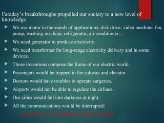 Faraday’s breakthroughs propelled our society to a new level of
knowledge
 We use motor in thousands of applications: disk drive, video machine, fan,
pump, washing machine, refrigerator, air conditioner…
 We need generator to produce electricity.
 We need transformer for long-range electricity delivery and in some
devices.
 Those inventions compose the frame of our electric world.
 Passengers would be trapped in the subway and elevator.
 Doctors would have troubles to operate surgeries.
 Airports would not be able to regulate the airlines.
 Our cities would fall into darkness at night.
 All the communications would be interrupted:
no radio, no TV, no telephone, and no Internet
 