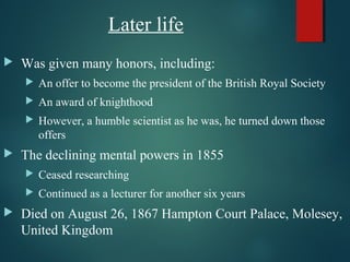 Later life
 Was given many honors, including:
 An offer to become the president of the British Royal Society
 An award of knighthood
 However, a humble scientist as he was, he turned down those
offers
 The declining mental powers in 1855
 Ceased researching
 Continued as a lecturer for another six years
 Died on August 26, 1867 Hampton Court Palace, Molesey,
United Kingdom
 