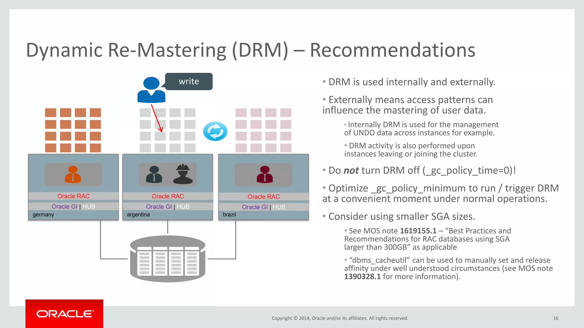 Copyright © 2014, Oracle and/or its affiliates. All rights reserved. • DRM is used internally and externally. • Externally means access patterns can influence the mastering of user data. • Internally DRM is used for the management of UNDO data across instances for example. • DRM activity is also performed upon instances leaving or joining the cluster. • Do not turn DRM off (_gc_policy_time=0)! • Optimize _gc_policy_minimum to run / trigger DRM at a convenient moment under normal operations. • Consider using smaller SGA sizes. • See MOS note 1619155.1 – “Best Practices and Recommendations for RAC databases using SGA larger than 300GB” as applicable • “dbms_cacheutil” can be used to manually set and release affinity under well understood circumstances. 16 Dynamic Re-Mastering (DRM) – Recommendations germany Oracle GI | HUB Oracle RAC argentina Oracle GI | HUB Oracle RAC brazil Oracle GI | HUB Oracle RAC write 