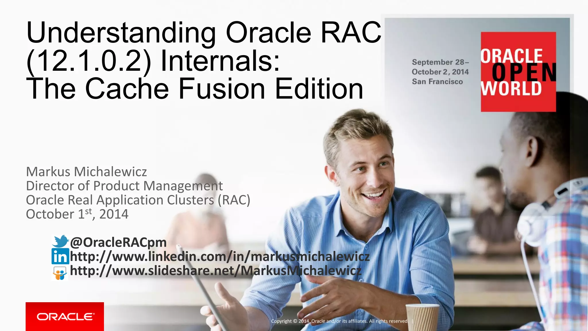 Understanding Oracle RAC (12.1.0.2) Internals: The Cache Fusion Edition Copyright © 2014, Oracle and/or its affiliates. All rights reserved. | Markus Michalewicz Director of Product Management Oracle Real Application Clusters (RAC) October 1st, 2014 @OracleRACpm http://www.linkedin.com/in/markusmichalewicz http://www.slideshare.net/MarkusMichalewicz 